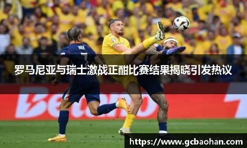 罗马尼亚与瑞士激战正酣比赛结果揭晓引发热议